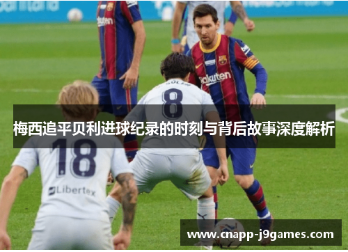 梅西追平贝利进球纪录的时刻与背后故事深度解析 梅西追平贝利进球纪录的时刻与背后故事深度解析