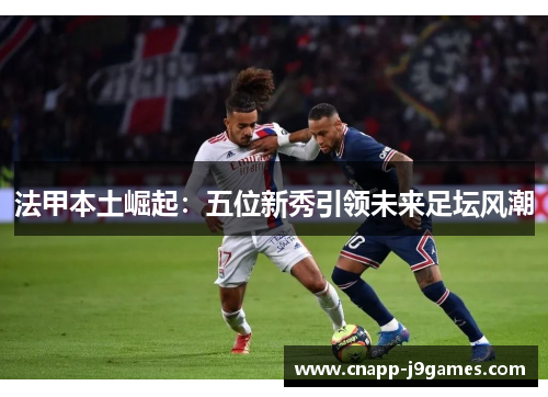 法甲本土崛起:五位新秀引领未来足坛风潮 法甲本土崛起:五位新秀引领未来足坛风潮