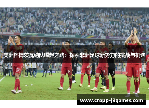 美洲杯博茨瓦纳队崛起之路：探索非洲足球新势力的挑战与机遇