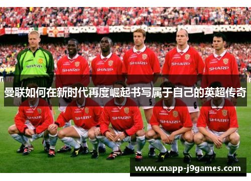曼联如何在新时代再度崛起书写属于自己的英超传奇 曼联如何在新时代再度崛起书写属于自己的英超传奇