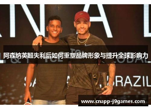 阿森纳英超失利后如何重塑品牌形象与提升全球影响力 阿森纳英超失利后如何重塑品牌形象与提升全球影响力